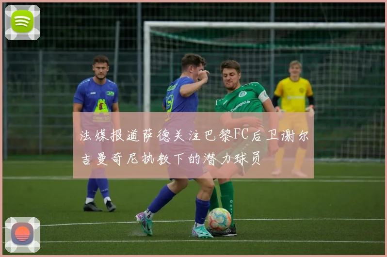 法媒报道萨德关注巴黎FC后卫谢尔吉曼奇尼执教下的潜力球员
