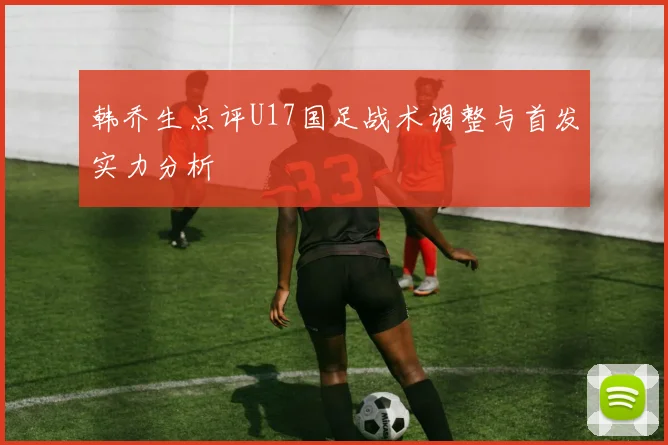 韩乔生点评U17国足战术调整与首发实力分析