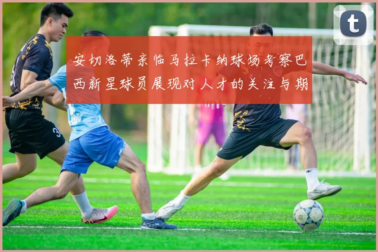 安切洛蒂亲临马拉卡纳球场考察巴西新星球员展现对人才的关注与期待
