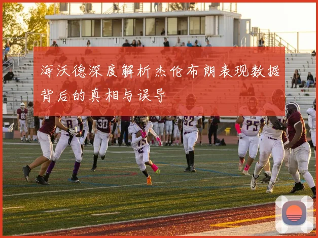 海沃德深度解析杰伦布朗表现数据背后的真相与误导