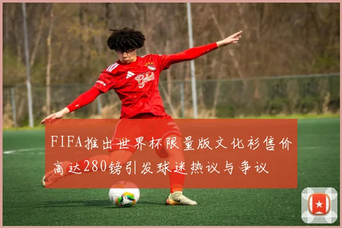 FIFA推出世界杯限量版文化衫售价高达280镑引发球迷热议与争议