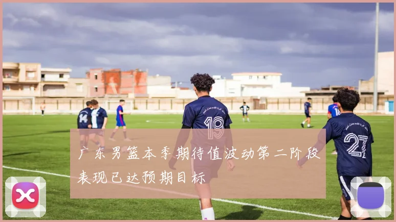 广东男篮本季期待值波动第二阶段表现已达预期目标