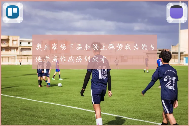 奥利塞场下温和场上强势我为能与他并肩作战感到荣幸