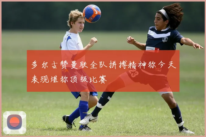 多尔古赞曼联全队拼搏精神称今天表现堪称顶级比赛