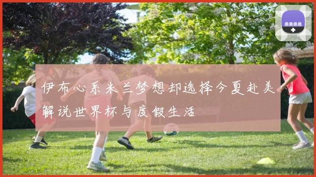 伊布心系米兰梦想却选择今夏赴美解说世界杯与度假生活