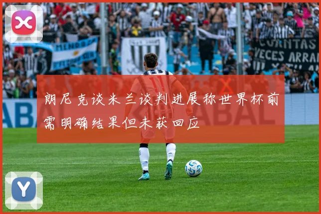 朗尼克谈米兰谈判进展称世界杯前需明确结果但未获回应
