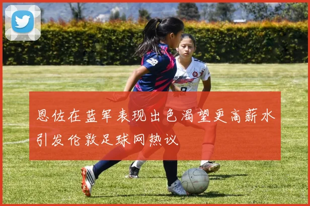 恩佐在蓝军表现出色渴望更高薪水引发伦敦足球网热议