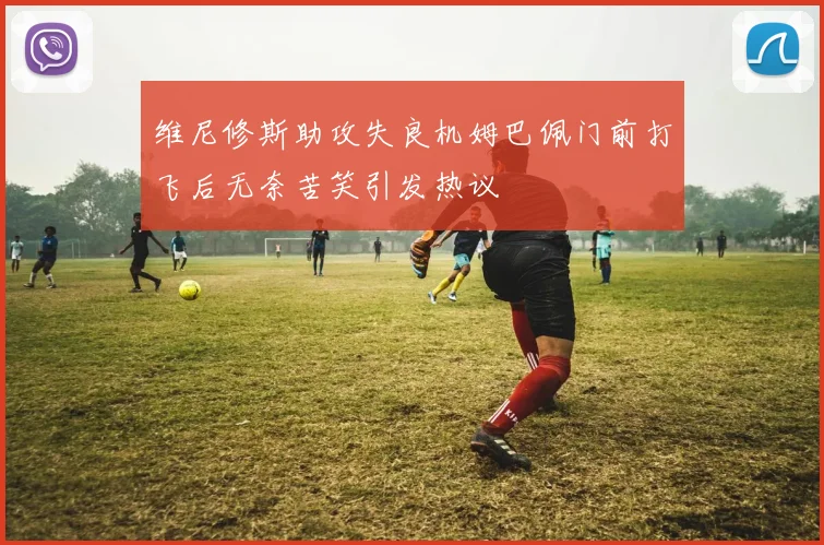 维尼修斯助攻失良机姆巴佩门前打飞后无奈苦笑引发热议