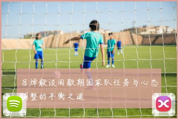 吕焯毅谈间歇期国家队任务与心态调整的平衡之道