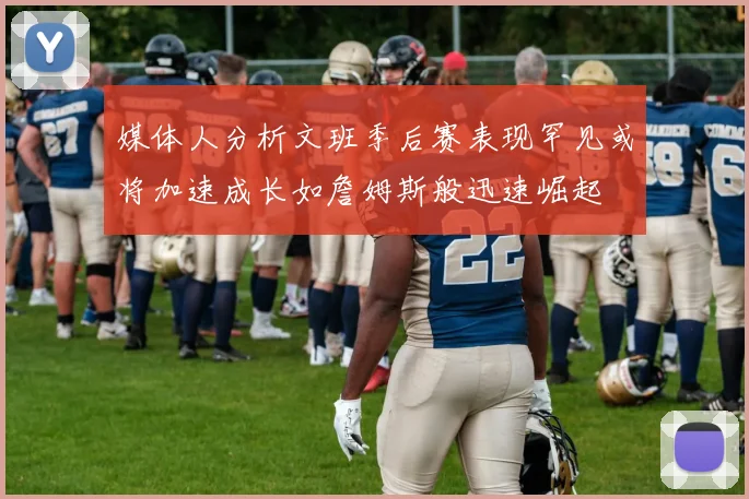 媒体人分析文班季后赛表现罕见或将加速成长如詹姆斯般迅速崛起
