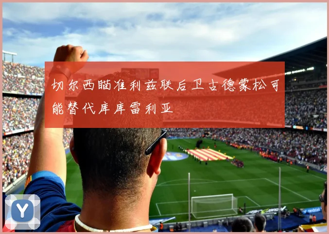 切尔西瞄准利兹联后卫古德蒙松可能替代库库雷利亚