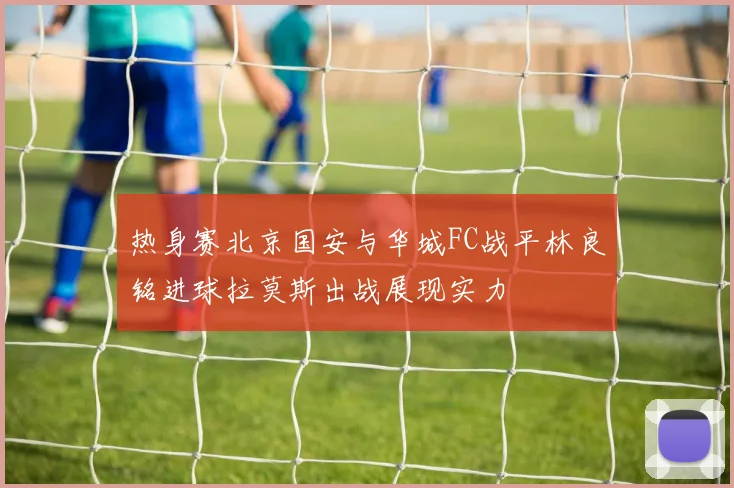 热身赛北京国安与华城FC战平林良铭进球拉莫斯出战展现实力