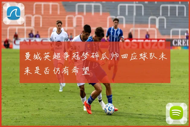 曼城英超争冠梦碎瓜帅回应球队未来是否仍有希望
