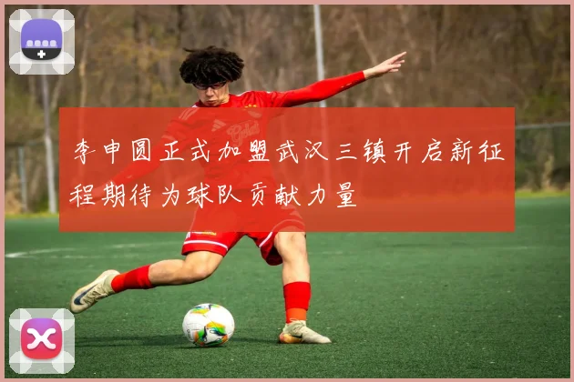 李申圆正式加盟武汉三镇开启新征程期待为球队贡献力量