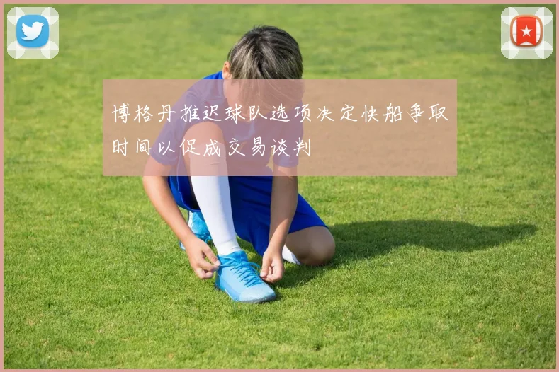 博格丹推迟球队选项决定快船争取时间以促成交易谈判