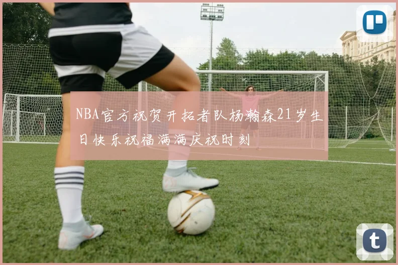 NBA官方祝贺开拓者队杨瀚森21岁生日快乐祝福满满庆祝时刻
